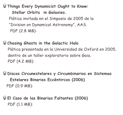  Things Every Dynamicist Ought to Know: 
     Stellar Orbits  in Galaxies.
     Plática invitada en el Simposio de 2005 de la 
     “Division on Dynamical Astronomy”, AAS.
      PDF (2.8 MB):  Orbs_in_Galxs_eng.pdf

 Chasing Ghosts in the Galactic Halo
    Plática presentada en la Universidad de Oxford en 2005,
    dentro de un taller exploratorio sobre Gaia.
    PDF (4.2 MB):  gaia_Oxford.pdf

 Discos Circunestelares y Circumbinarios en Sistemas 
    Estelares Binarios Eccéntircos (2006)
   PDF (0.9 MB):  ecc_binaries_esp.pdf

 El Caso de las Binarias Faltantes (2006)
    PDF (1.1 MB):  RetroBins_Esp.pdf