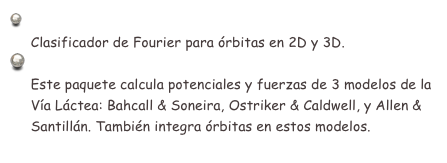  Clasificador de órbitas (Fortran): Taxon v13.1
     Clasificador de Fourier para órbitas en 2D y 3D.
 Potenciales galácticos e integrador orbital (Fortran): Galpot
     Este paquete calcula potenciales y fuerzas de 3 modelos de la 
     Vía Láctea: Bahcall & Soneira, Ostriker & Caldwell, y Allen & 
     Santillán. También integra órbitas en estos modelos.