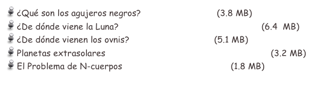  ¿Qué son los agujeros negros?     bholes_sp.pdf  (3.8 MB)
 ¿De dónde viene la Luna?            DeDondeVieneLaLuna.pdf   (6.4  MB)
 ¿De dónde vienen los ovnis?       ovnis_ms.pdf     (5.1 MB)
 Planetas extrasolares                     extrasol_planets_esp.pdf  (3.2 MB)
 El Problema de N-cuerpos            Nbody1_esp.pdf    (1.8 MB)