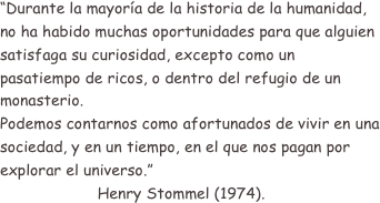 “Durante la mayoría de la historia de la humanidad, no ha habido muchas oportunidades para que alguien satisfaga su curiosidad, excepto como un pasatiempo de ricos, o dentro del refugio de un monasterio.
Podemos contarnos como afortunados de vivir en una sociedad, y en un tiempo, en el que nos pagan por explorar el universo.”
                     Henry Stommel (1974).