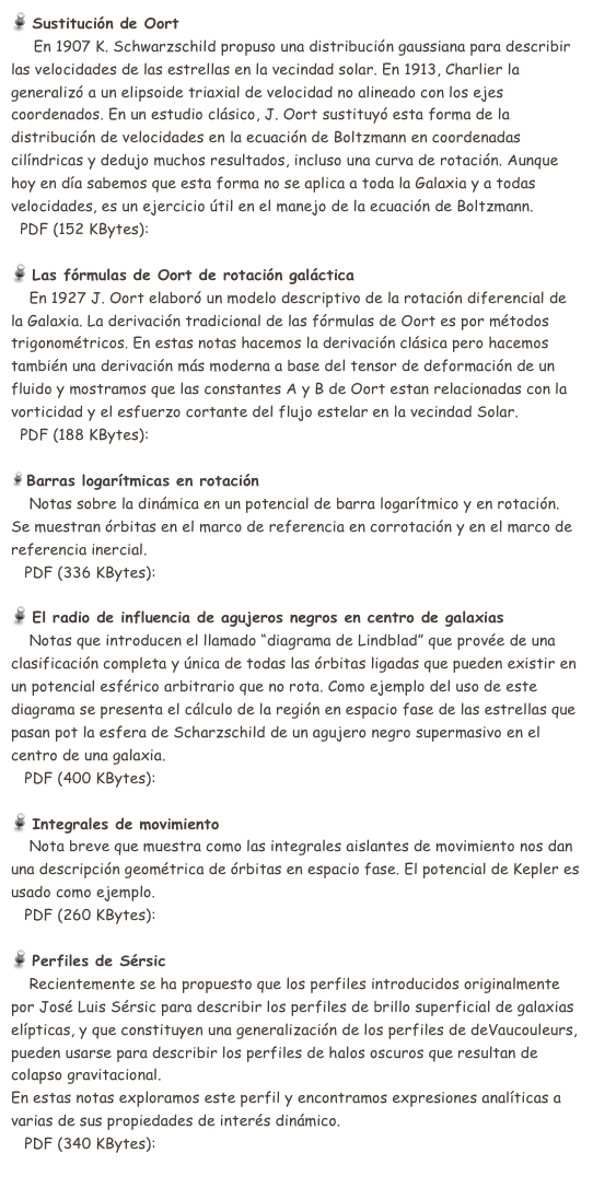  Sustitución de Oort 
     En 1907 K. Schwarzschild propuso una distribución gaussiana para describir las velocidades de las estrellas en la vecindad solar. En 1913, Charlier la generalizó a un elipsoide triaxial de velocidad no alineado con los ejes coordenados. En un estudio clásico, J. Oort sustituyó esta forma de la distribución de velocidades en la ecuación de Boltzmann en coordenadas cilíndricas y dedujo muchos resultados, incluso una curva de rotación. Aunque hoy en día sabemos que esta forma no se aplica a toda la Galaxia y a todas velocidades, es un ejercicio útil en el manejo de la ecuación de Boltzmann.
  PDF (152 KBytes):  sustoort.pdf

 Las fórmulas de Oort de rotación galáctica 
    En 1927 J. Oort elaboró un modelo descriptivo de la rotación diferencial de la Galaxia. La derivación tradicional de las fórmulas de Oort es por métodos trigonométricos. En estas notas hacemos la derivación clásica pero hacemos también una derivación más moderna a base del tensor de deformación de un fluido y mostramos que las constantes A y B de Oort estan relacionadas con la vorticidad y el esfuerzo cortante del flujo estelar en la vecindad Solar.
  PDF (188 KBytes):  notas10.pdf

 Barras logarítmicas en rotación 
    Notas sobre la dinámica en un potencial de barra logarítmico y en rotación.
Se muestran órbitas en el marco de referencia en corrotación y en el marco de referencia inercial.  
   PDF (336 KBytes):  rotlogbar.pdf

 El radio de influencia de agujeros negros en centro de galaxias 
    Notas que introducen el llamado “diagrama de Lindblad” que provée de una clasificación completa y única de todas las órbitas ligadas que pueden existir en un potencial esférico arbitrario que no rota. Como ejemplo del uso de este diagrama se presenta el cálculo de la región en espacio fase de las estrellas que pasan pot la esfera de Scharzschild de un agujero negro supermasivo en el centro de una galaxia.  
   PDF (400 KBytes):  bholes.pdf

 Integrales de movimiento 
    Nota breve que muestra como las integrales aislantes de movimiento nos dan una descripción geométrica de órbitas en espacio fase. El potencial de Kepler es usado como ejemplo.  
   PDF (260 KBytes):  ints_of_motion_notes.pdf

 Perfiles de Sérsic 
    Recientemente se ha propuesto que los perfiles introducidos originalmente por José Luis Sérsic para describir los perfiles de brillo superficial de galaxias elípticas, y que constituyen una generalización de los perfiles de deVaucouleurs, pueden usarse para describir los perfiles de halos oscuros que resultan de colapso gravitacional.
En estas notas exploramos este perfil y encontramos expresiones analíticas a varias de sus propiedades de interés dinámico. 
   PDF (340 KBytes):  SersicProfiles.pdf
