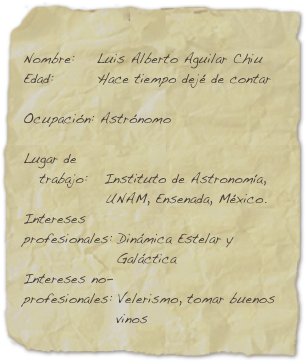 
Nombre:    Luis Alberto Aguilar Chiu
Edad:        Hace tiempo dejé de contar

Ocupación: Astrónomo

Lugar de
   trabajo:   Instituto de Astronomía,
               UNAM, Ensenada, México.
Intereses
profesionales: Dinámica Estelar y
                 Galáctica
Intereses no-
profesionales: Velerismo, tomar buenos 
                 vinos

E-mail:       aguilar@astrosen.unam.mx