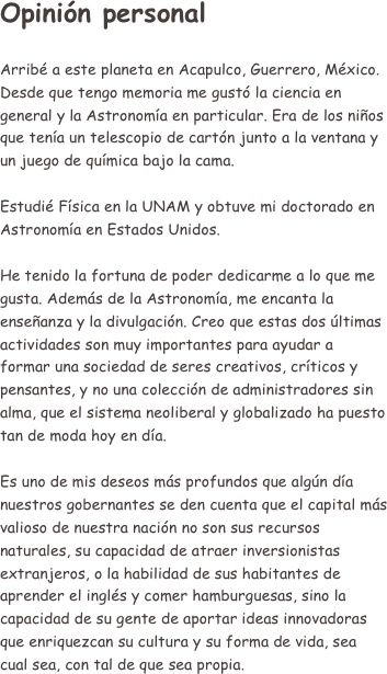 Opinión personal

Arribé a este planeta en Acapulco, Guerrero, México.
Desde que tengo memoria me gustó la ciencia en general y la Astronomía en particular. Era de los niños que tenía un telescopio de cartón junto a la ventana y un juego de química bajo la cama.

Estudié Física en la UNAM y obtuve mi doctorado en Astronomía en Estados Unidos.

He tenido la fortuna de poder dedicarme a lo que me gusta. Además de la Astronomía, me encanta la enseñanza y la divulgación. Creo que estas dos últimas actividades son muy importantes para ayudar a formar una sociedad de seres creativos, críticos y pensantes, y no una colección de administradores sin alma, que el sistema neoliberal y globalizado ha puesto tan de moda hoy en día.

Es uno de mis deseos más profundos que algún día nuestros gobernantes se den cuenta que el capital más valioso de nuestra nación no son sus recursos naturales, su capacidad de atraer inversionistas extranjeros, o la habilidad de sus habitantes de aprender el inglés y comer hamburguesas, sino la capacidad de su gente de aportar ideas innovadoras que enriquezcan su cultura y su forma de vida, sea cual sea, con tal de que sea propia. 