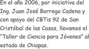 En el año 2006, por iniciativa del Ing. Juan José Borrego Cadena y con apoyo del CBTis 92 de San Cristóbal de las Casas, llevamos el “Taller de Ciencia para Jóvenes” al estado de Chiapas.
