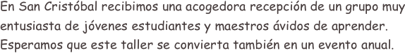 En San Cristóbal recibimos una acogedora recepción de un grupo muy entusiasta de jóvenes estudiantes y maestros ávidos de aprender.
Esperamos que este taller se convierta también en un evento anual.
