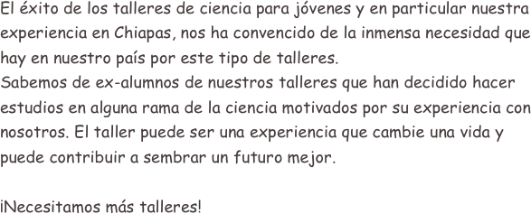 
El éxito de los talleres de ciencia para jóvenes y en particular nuestra experiencia en Chiapas, nos ha convencido de la inmensa necesidad que hay en nuestro país por este tipo de talleres.
Sabemos de ex-alumnos de nuestros talleres que han decidido hacer estudios en alguna rama de la ciencia motivados por su experiencia con nosotros. El taller puede ser una experiencia que cambie una vida y puede contribuir a sembrar un futuro mejor.

¡Necesitamos más talleres!