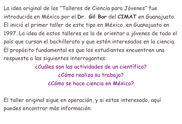 La idea original de los “Talleres de Ciencia para Jóvenes” fue introducida en México por el Dr. Gil Bor del CIMAT en Guanajuato.
El inició el primer taller de este tipo en México, en Guanajuato en 1997. La idea de estos talleres es la de orientar a jóvenes de todo el país que cursan el bachillerato y que estén interesados en la ciencia. El propósito fundamental es que los estudiantes encuentren una respuesta a las siguientes interrogantes:
¿Cuáles son las actividades de un científico?
¿Cómo realiza su trabajo?
¿Cómo se hace ciencia en México?

El taller original sigue en operación, y si estas interesado, aquí puedes encontrar más información:  Taller de Guanajuato
