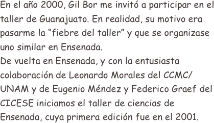 En el año 2000, Gil Bor me invitó a participar en el taller de Guanajuato. En realidad, su motivo era pasarme la “fiebre del taller” y que se organizase uno similar en Ensenada.
De vuelta en Ensenada, y con la entusiasta colaboración de Leonardo Morales del CCMC/UNAM y de Eugenio Méndez y Federico Graef del CICESE iniciamos el taller de ciencias de Ensenada, cuya primera edición fue en el 2001.