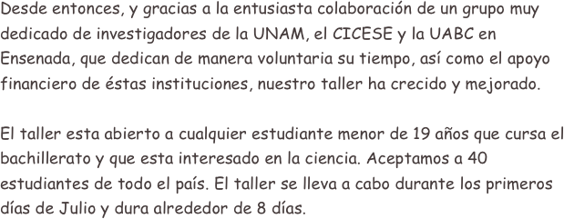 Desde entonces, y gracias a la entusiasta colaboración de un grupo muy dedicado de investigadores de la UNAM, el CICESE y la UABC en Ensenada, que dedican de manera voluntaria su tiempo, así como el apoyo financiero de éstas instituciones, nuestro taller ha crecido y mejorado.

El taller esta abierto a cualquier estudiante menor de 19 años que cursa el bachillerato y que esta interesado en la ciencia. Aceptamos a 40 estudiantes de todo el país. El taller se lleva a cabo durante los primeros días de Julio y dura alrededor de 8 días.