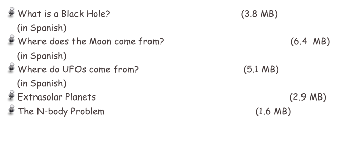  What is a Black Hole?                        bholes_sp.pdf  (3.8 MB)
    (in Spanish)
 Where does the Moon come from?    DeDondeVieneLaLuna.pdf   (6.4  MB)
    (in Spanish)
 Where do UFOs come from?             ovnis_ms.pdf     (5.1 MB)
    (in Spanish)
 Extrasolar Planets                             extrasol_planets_eng.pdf  (2.9 MB)
 The N-body Problem                          Nbody1_eng.pdf    (1.6 MB)