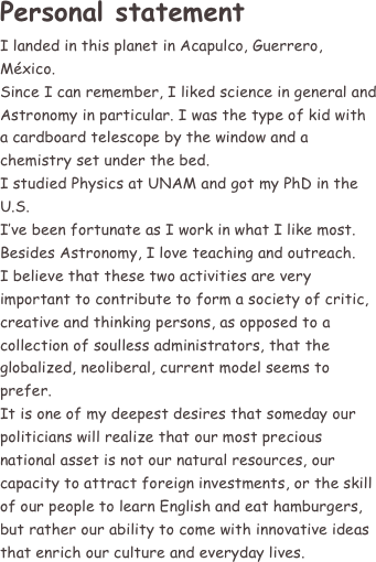 Personal statement
I landed in this planet in Acapulco, Guerrero, México.
Since I can remember, I liked science in general and Astronomy in particular. I was the type of kid with a cardboard telescope by the window and a chemistry set under the bed.
I studied Physics at UNAM and got my PhD in the U.S.
I’ve been fortunate as I work in what I like most. Besides Astronomy, I love teaching and outreach.
I believe that these two activities are very important to contribute to form a society of critic, creative and thinking persons, as opposed to a collection of soulless administrators, that the globalized, neoliberal, current model seems to prefer.
It is one of my deepest desires that someday our politicians will realize that our most precious national asset is not our natural resources, our capacity to attract foreign investments, or the skill of our people to learn English and eat hamburgers, but rather our ability to come with innovative ideas that enrich our culture and everyday lives.