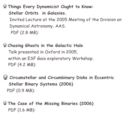  Things Every Dynamicist Ought to Know: 
   Stellar Orbits  in Galaxies.
     Invited Lecture at the 2005 Meeting of the Division on
     Dynamical Astronomy, AAS.
      PDF (2.8 MB):  Orbs_in_Galxs_eng.pdf

 Chasing Ghosts in the Galactic Halo
    Talk presented in Oxford in 2005,
    within an ESF Gaia exploratory Workshop.
    PDF (4.2 MB):  gaia_Oxford.pdf

 Circumstellar and Circumbinary Disks in Eccentric
   Stellar Binary Systems (2006)
   PDF (0.9 MB):  ecc_binaries_eng.pdf

 The Case of the Missing Binaries (2006)
    PDF (1.6 MB):  RetroBins_eng.pdf