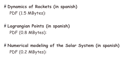  Dynamics of Rockets (in spanish)
     PDF (1.5 MBytes):  cohetes_SinSols.pdf

 Lagrangian Points (in spanish)
     PDF (0.8 MBytes):  Puntos_de_Lagrange.pdf

 Numerical modeling of the Solar System (in spanish)
     PDF (0.2 MBytes):  BasicEqns.pdf