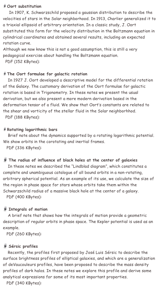  Oort substitution 
     In 1907, K. Schwarzschild proposed a gaussian distribution to describe the velocities of stars in the Solar neighborhood. In 1913, Charlier generalized it to a triaxial ellipsoid of arbitrary orientation. In a classic study, J. Oort substituted this form for the velocity distribution in the Boltzmann equation in cylindrical coordinates and obtained several results, including an expected rotation curve.
Although we now know this is not a good assumption, this is still a very pedagogical exercise about handling the Boltzmann equation. 
  PDF (152 KBytes):  sustoort.pdf

 The Oort formulae for galactic rotation 
    In 1927 J. Oort developed a descriptive model for the differential rotation of the Galaxy. The customary derivation of the Oort formulae for galactic rotation is based in Trigonometry. In these notes we present the usual derivation, but we also present a more modern derivation based in the deformation tensor of a fluid. We show that Oort’s constants are related to the shear and vorticity of the stellar fluid in the Solar neighborhhod.
  PDF (188 KBytes):  notas10.pdf

 Rotating logarithmic bars 
    Brief note about the dynamics supported by a rotating logarithmic potential. We show orbits in the corotating and inertial frames. 
   PDF (336 KBytes):  rotlogbar.pdf

 The radius of influence of black holes at the center of galaxies 
    In these notes we described the “Lindblad diagram”, which constitutes a complete and unambiguous catalogue of all bound orbits in a non-rotating, arbitrary spherical potential. As an example of its use, we calculate the size of the region in phase space for stars whose orbits take them within the Schwarzschild radius of a massive black hole at the center of a galaxy.  
   PDF (400 KBytes):  bholes.pdf

 Integrals of motion 
    A brief note that shows how the integrals of motion provide a geometric description of regular orbits in phase space. The Kepler potential is used as an example.  
   PDF (260 KBytes):  ints_of_motion_notes.pdf

 Sérsic profiles 
    Recently, the profiles first proposed by José Luis Sérsic to describe the surface brightness profiles of elliptical galaxies, and which are a generalization of deVaucouleurs profiles, have been proposed to describe the mass density profiles of dark halos. In these notes we explore this profile and derive some analytical expressions for some of its most important properties.
   PDF (340 KBytes):  SersicProfiles.pdf
