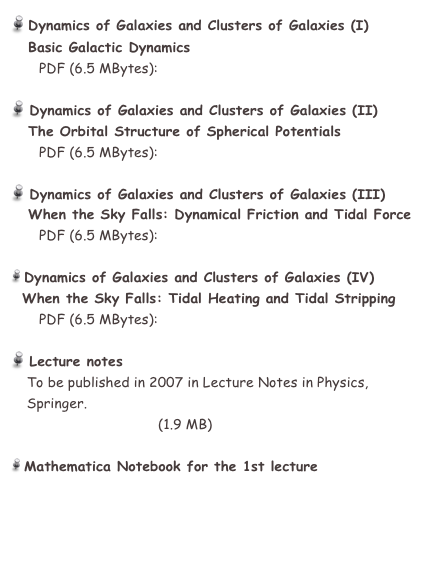  Dynamics of Galaxies and Clusters of Galaxies (I)
   Basic Galactic Dynamics
       PDF (6.5 MBytes):  GHaro05_L1.pdf

 Dynamics of Galaxies and Clusters of Galaxies (II)
   The Orbital Structure of Spherical Potentials
       PDF (6.5 MBytes):  GHaro05_L2.pdf

 Dynamics of Galaxies and Clusters of Galaxies (III)
   When the Sky Falls: Dynamical Friction and Tidal Force
       PDF (6.5 MBytes):  GHaro05_L3.pdf

 Dynamics of Galaxies and Clusters of Galaxies (IV)
  When the Sky Falls: Tidal Heating and Tidal Stripping
       PDF (6.5 MBytes):  GHaro05_L4.pdf

 Lecture notes
    To be published in 2007 in Lecture Notes in Physics, 
    Springer.
    GH05_Aguilar.pdf   (1.9 MB)

 Mathematica Notebook for the 1st lecture
    GH05_NFW.nb


