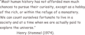 “Most human history has not afforded men much chances to pursue their curiosity, except as a hobby of the rich, or within the refuge of a monastery.
We can count ourselves fortunate to live in a society and at a time when we are actually paid to explore the universe.”
                Henry Stommel (1974).